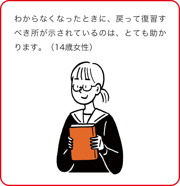 わからなくなったときに、戻って復習するべき所が示されているのは、とても助かります。(14歳女性)