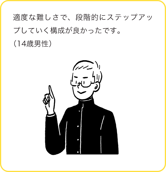 適度な難しさで、段階的にステップアップしていく構成が良かったです。(14歳男性)