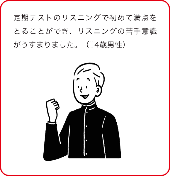 定期テストのリスニングで初めて満点をとることができ、リスニングの苦手意識がうすまりました。(14歳男性)