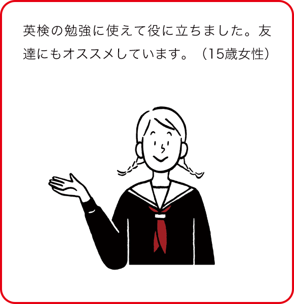 英検の勉強に使えて役に立ちました。友達にもオススメしています。(15歳女性)