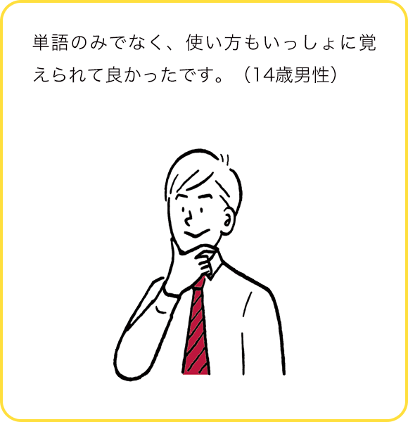 単語のみでなく、使い方もいっしょに覚えられて良かったです。(14歳男性)