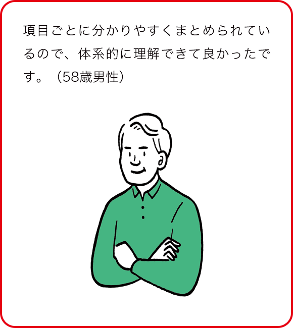 項目ごとに分かりやすくまとめられているので、体系的に理解できて良かったです。(58歳男性)