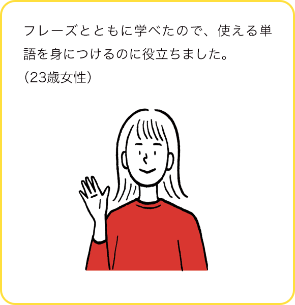 フレーズとともに学べたので、使える単語を身につけるのに役立ちました。(23歳女性)