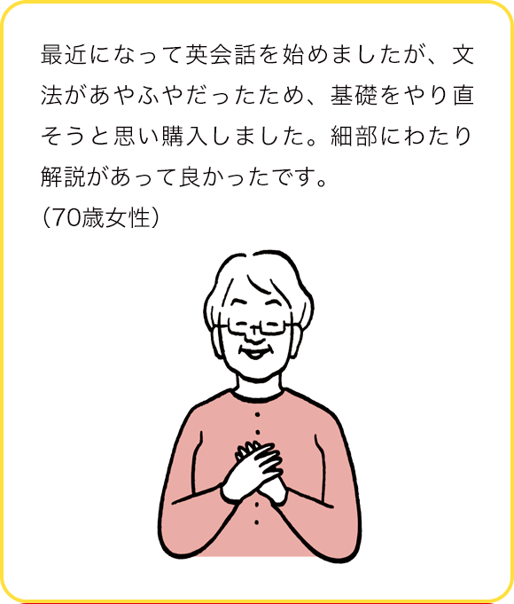 最近になって英会話を始めましたが、文法があやふやだったため、基礎をやり直そうと思い購入しましました。細部にわたり解説があって良かったです。(70歳女性)