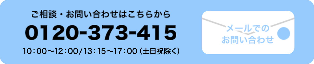 ご相談・お問い合わせはこちらから 0120-373-415 10:00〜12:00／13:15〜17:00（土日祝除く）メールでの お問い合わせ