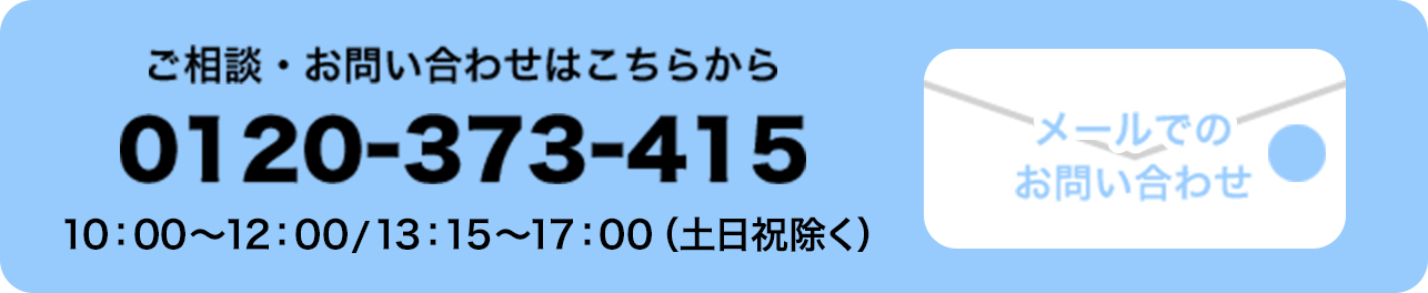 ご相談・お問い合わせはこちらから 0120-373-415 10:00〜12:00／13:15〜17:00（土日祝除く）メールでの お問い合わせ